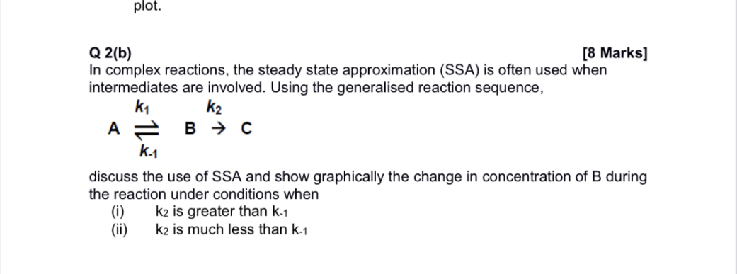 In complex reactions, the steady state approximation (SSA) is often used when intermediates are involved. Using the generalised reaction sequence,

k1 k2
A ? B ? C
k-1

discuss the use of SSA and show graphically the change in concentration of B during the reaction under conditions when
(i) k2 is greater than k-1
(ii) k2 is much less than k-1