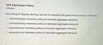 According to Keynes, during a period of recession the government should undertake
contractionary monetary policy to increase aggregate demand.
contractionary monetary policy to decrease aggregate demand.
expansionary monetary policy to increase aggregate demand.
expansionary monetary policy to decrease aggregate demand.