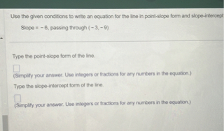 Use the given conditions to write an equation for the line in point-slope form and slope-intercept
Slope = -6, passing through (-3, -9)

Type the point-slope form of the line.

(Simplify your answer. Use integers or fractions for any numbers in the equation.)
Type the slope-intercept form of the line.

(Simplify your answer. Use integers or fractions for any numbers in the equation.)