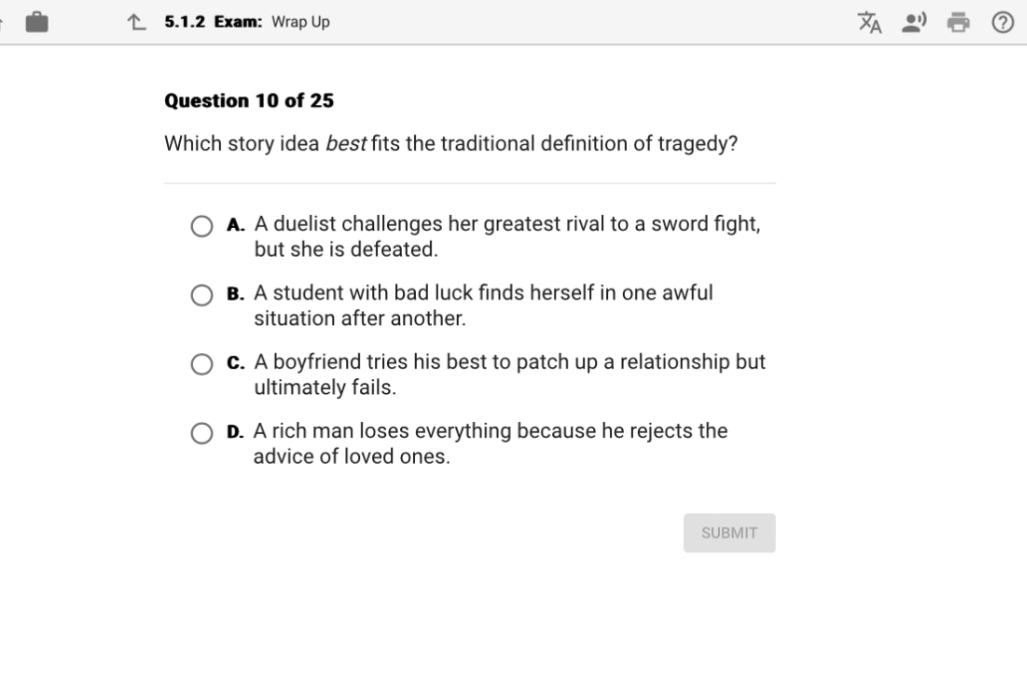 Question 10 of 25
Which story idea best fits the traditional definition of tragedy?
A. A duelist challenges her greatest rival to a sword fight, but she is defeated.
B. A student with bad luck finds herself in one awful situation after another.
C. A boyfriend tries his best to patch up a relationship but ultimately fails.
D. A rich man loses everything because he rejects the advice of loved ones.