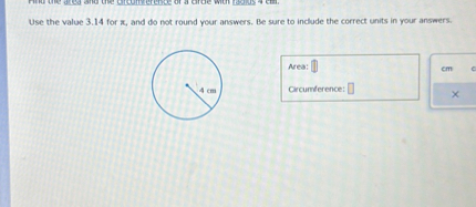 Find the area and the circumference of a circle with radius 4 cm.
Use the value 3.14 for ??????????????????????????????????????????????????????????????????????????????????????????????????????????????????????????????????????????????????, and do not round your answers. Be sure to include the correct units in your answers.
4 cm
Area:
Circumference: