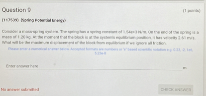 Question 9
( 1 points)
(117539) {Spring Potential Energy}
Consider a mass-spring system. The spring has a spring constant of 1.54 e+3  N / m. On the end of the spring is a mass of 1.20  kg. At the moment that the block is at the systemis equlibrium position, it has velocity 2.61  m / s. What will be the maximum displacement of the block from equilbrium if we igncre all friction.
Enter answer here m
No answer submitted
CHECK ANSWER