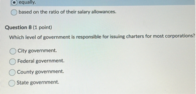 equally.
based on the ratio of their salary allowances.

Question 8 (1 point)
Which level of government is responsible for issuing charters for most corporations?
City government.
Federal government.
County government.
State government.