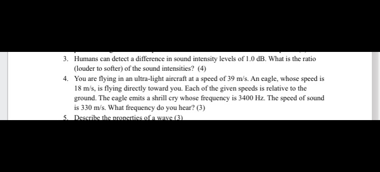 3. Humans can detect a difference in sound intensity levels of 1.0 dB. What is the ratio (louder to softer) of the sound intensities? (4)
4. You are flying in an ultra-light aircraft at a speed of 39 m/s. An eagle, whose speed is 18 m/s, is flying directly toward you. Each of the given speeds is relative to the ground. The eagle emits a shrill cry whose frequency is 3400 Hz. The speed of sound is 330 m/s. What frequency do you hear? (3)
5. Describe the properties of a wave (3)