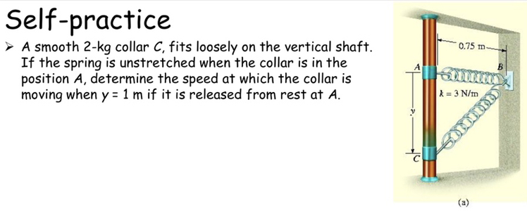 Self-practice
- A smooth 2-kg collar C, fits loosely on the vertical shaft. If the spring is unstretched when the collar is in the position A, determine the speed at which the collar is moving when y=1  m if it is released from rest at A.