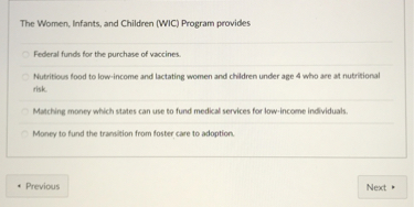 The Women, Infants, and Children (WIC) Program provides

Federal funds for the purchase of vaccines.

Nutritious food to low-income and lactating women and children under age 4 who are at nutritional risk.

Matching money which states can use to fund medical services for low-income individuals.

Money to fund the transition from foster care to adoption.