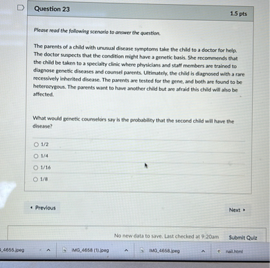 Please read the following scenario to answer the question.

The parents of a child with unusual disease symptoms take the child to a doctor for help. The doctor suspects that the condition might have a genetic basis. She recommends that the child be taken to a specialty clinic where physicians and staff members are trained to diagnose genetic diseases and counsel parents. Ultimately, the child is diagnosed with a rare recessively inherited disease. The parents are tested for the gene, and both are found to be heterozygous. The parents want to have another child but are afraid this child will also be affected.

What would genetic counselors say is the probability that the second child will have the disease?

1/2
1/4
1/16
1/8