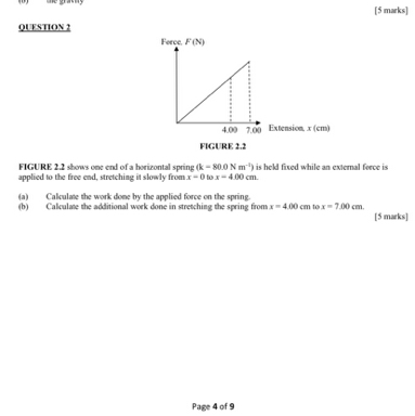 [5 marks]
QLFSTION?
FICARRE2.2
FIGURE 2.2 shoms one cnd of a horizontal spring (k=80.0  N m^-1) is hek fiued while an exlcmul force is. appliod to the froe end, stretching it slowly from x-0 to x=400  cm.
(a) Calsulate the work done by the applied force on the spring.
(b) Calculane the additional week done in stretching the spring firom x=4.004  cm to x=700  cm.
[5 marks ]
Page 4 of 9