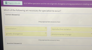 Which of the following are necessary for speciation to occur?

Correct Answer(s)
coevolution
reproductive isolation
genetic divergence
environmental change

Incorrect Answer(s)