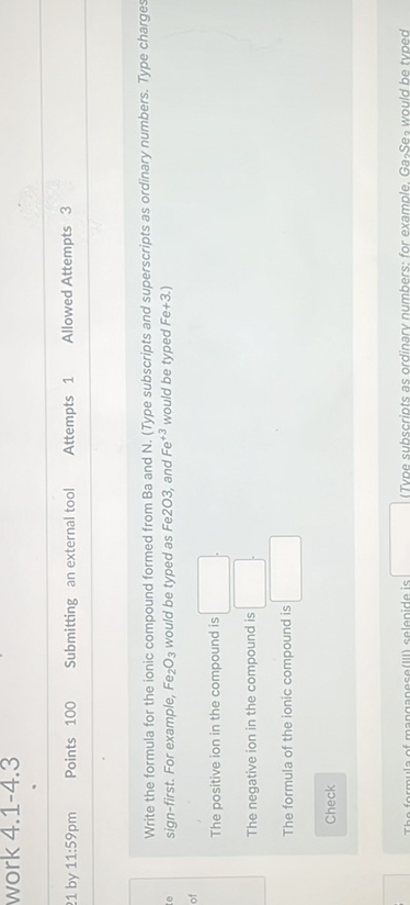 21 by 11: 59 pm
Peints 100
Submitting an external tool
Aittempts 1
Allowed Athempts 3
Write the formula for the ionic co-pound formed from Ba and N. (Type subscripts and auperscripes as ordinary numbera. Type charge sign-first. For example, FejOy nould be typed as FezO2, and Fe e^+3 would be typed Fe+3.)
The positive ion in the compound is
The negative ion in the compound is
The formula of the isnic compound is
