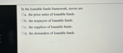 In the loanable funds framework, savers are:
a. the price setter of loanable funds.
b. the taxpayers of loanable funds.
c. the suppliers of loanable funds.
d. the demanders of loanable funds.