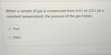 When a sample of gas is compressed from 6.0 L to 2.0 L (at a constant temperature), the pressure of the gas triples.
True
False