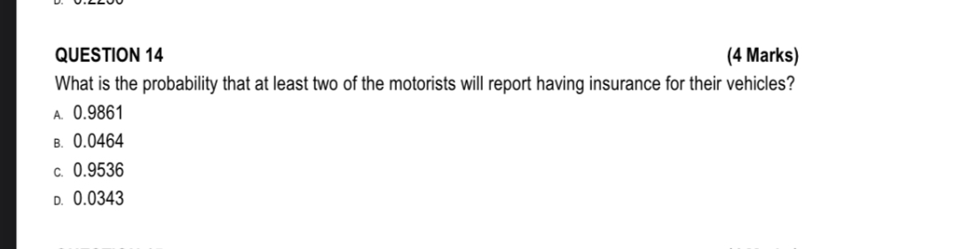 QUESTION 14
(4 Marks)

What is the probability that at least two of the motorists will report having insurance for their vehicles?
A. 0.9861
B. 0.0464
c. 0.9536
D. 0.0343