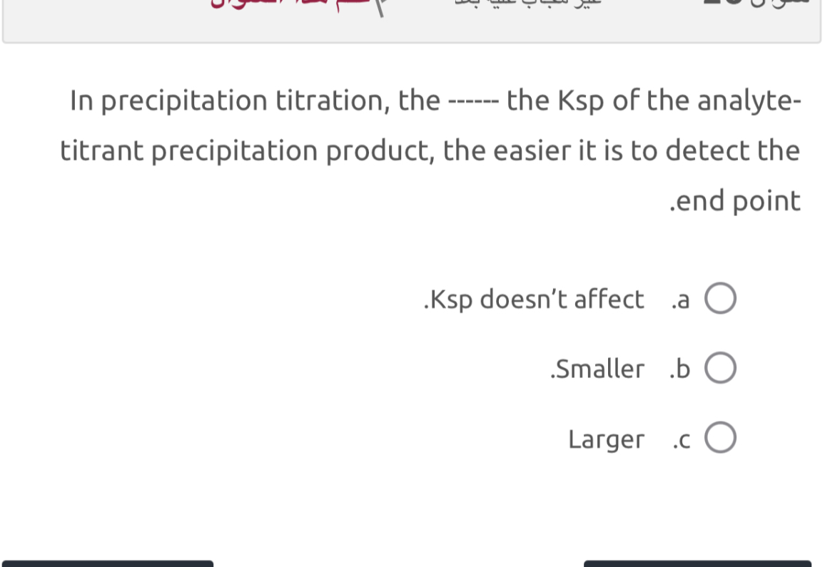 In precipitation titration, the —— the Ksp of the analytetitrant precipitation product, the easier it is to detect the .end point
.Ksp doesn't affect .a ◯
.Smaller .b ◯
Larger .c ◯