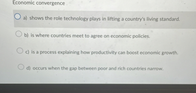 Economic convergence
a) shows the role technology plays in lifting a country's living standard.
b) is where countries meet to agree on economic policies.
c) is a process explaining how productivity can boost economic growth.
d) occurs when the gap between poor and rich countries narrow.