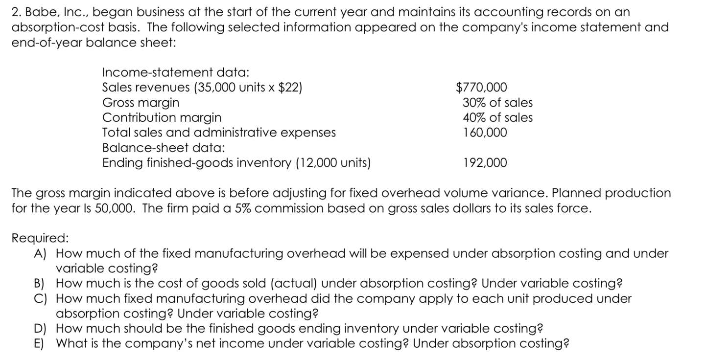 2. Babe, Inc., began business at the start of the current year and maintains its accounting records on an
absorption-cost basis. The following selected information appeared on the company's income statement and
end-of-year balance sheet:

Income-statement data:
Sales revenues (35,000 units x 22)770,000
Gross margin 30% of sales
Contribution margin 40% of sales
Total sales and administrative expenses 160,000
Balance-sheet data:
Ending finished-goods inventory (12,000 units) 192,000

The gross margin indicated above is before adjusting for fixed overhead volume variance. Planned production
for the year Is 50,000. The firm paid a 5% commission based on gross sales dollars to its sales force.

Required:
A) How much of the fixed manufacturing overhead will be expensed under absorption costing and under
variable costing?
B) How much is the cost of goods sold (actual) under absorption costing? Under variable costing?
C) How much fixed manufacturing overhead did the company apply to each unit produced under
absorption costing? Under variable costing?
D) How much should be the finished goods ending inventory under variable costing?
E) What is the company's net income under variable costing? Under absorption costing?