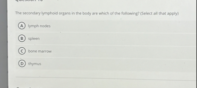 The secondary lymphoid organs in the body are which of the following? (Select all that apply)
(A) lymph nodes
(B) spleen
(C) bone marrow
(D) thymus