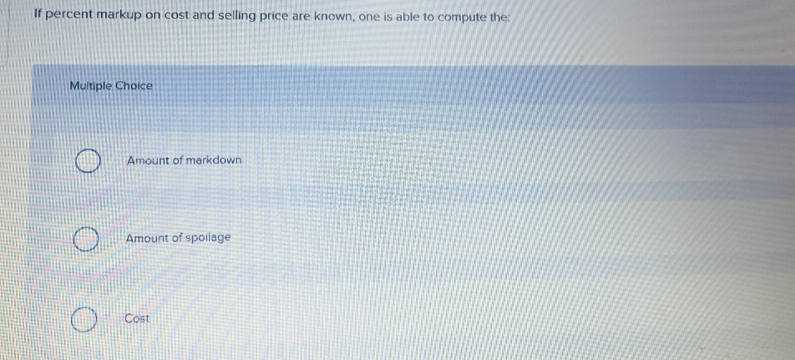 If percent markup on cost and selling price are known, one is able to compute the:
Multiple Choice
Amount of markdown
Amount of spoilage
Cost
