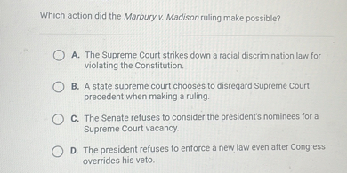 Which action did the Marbury v. Madison ruling make possible?
A. The Supreme Court strikes down a racial discrimination law for violating the Constitution.
B. A state supreme court chooses to disregard Supreme Court precedent when making a ruling.
C. The Senate refuses to consider the president's nominees for a Supreme Court vacancy.
D. The president refuses to enforce a new law even after Congress overrides his veto.