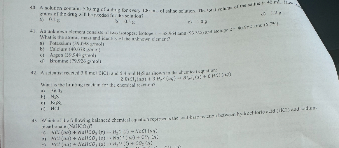 40. A solution contains 500 mg of a drug for every 100 mL of saline solution. The total volume of the saline is 40 mL. How many grams of the drug will be needed for the solution?
a) 0.2 g
b) 0.5 g
c) 1.0 g
d) 1.2 g

41. An unknown element consists of two isotopes: Isotope 1 = 38.964 amu (93.3%) and Isotope 2 = 40.962 amu (6.7%). What is the atomic mass and identity of the unknown element?
a) Potassium (39.098 g/mol)
b) Calcium (40.078 g/mol)
c) Argon (39.948 g/mol)
d) Bromine (79.926 g/mol)

42. A scientist reacted 3.8 mol BiCl3 and 5.4 mol H2S as shown in the chemical equation:
2 BiCl3(aq) + 3 H2S(aq) ? Bi2S3(s) + 6 HCl(aq)
What is the limiting reactant for the chemical reaction?
a) BiCl3
b) H2S
c) Bi2S3
d) HCl

43. Which of the following balanced chemical equation represents the acid-base reaction between hydrochloric acid (HCl) and sodium bicarbonate (NaHCO3)?
a) HCl(aq) + NaHCO3(s) ? H2O(l) + NaCl(aq)
b) HCl(aq) + NaHCO3(s) ? NaCl(aq) + CO2(g)
c) HCl(aq) + NaHCO3(s) ? H2O(l) + CO2(g)