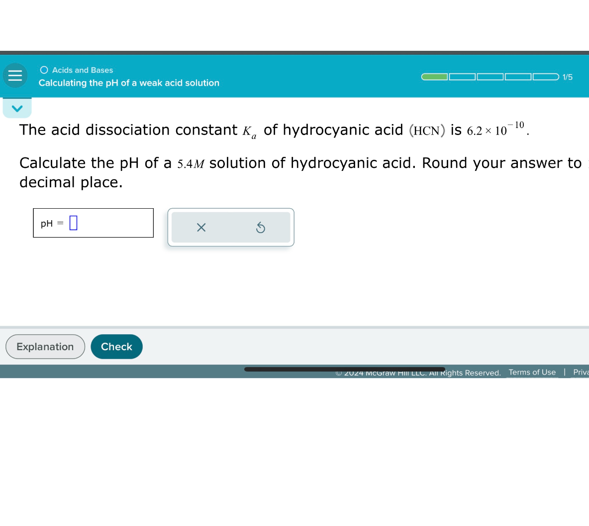 The acid dissociation constant ( Ka ) of hydrocyanic acid (HCN) is ( 6.2 	imes 10^-10 ).
Calculate the pH of a ( 5.4 M ) solution of hydrocyanic acid. Round your answer to 1 decimal place.
pH =