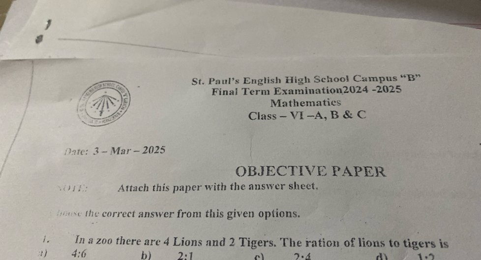 St. Paul's English High School Campus "B" Final Term Examination2024-2025 Mathematies Class - VI - A, B & C

Date: 3-Mar-2025
OBJECTIVE PAPER
.UH: Attach this paper with the answer sheet.
Whase the correct answer from this given options.
1. In a zoo there are 4 Lions and 2 Tigers. The ration of lions to tigers is