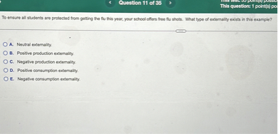 To ensure all students are protected from getting the flu this year, your school offers free flu shots. What type of externality exists in this example?

A. Neutral externality.
B. Positive production externality.
C. Negative production externality.
D. Positive consumption externality.
E. Negative consumption externality.