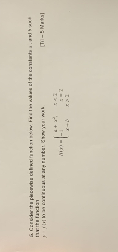 5. Consider the piecewise defined function below. Find the values of the constants a , and b such that the function y = f(x) to be continuous at any number. Show your work.

H(x) = 
a + x^2, x < 2
-1 x = 2
x + b x > 2