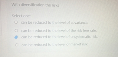 With diversification the risks

Select one:
can be reduced to the level of covariance.
can be reduced to the level of the risk free rate.
can be reduced to the level of unsystematic risk.
can be reduced to the level of market risk.