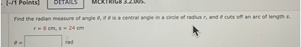 Find the radian measure of angle ?, if ? is a central angle in a circle of radius r, and ? cuts off an arc of length s.
r = 8 cm, s = 24 cm
? = 	 rad