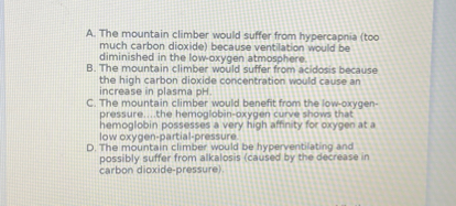 A. The mountain climber would suffer from hypercapnia (too much carbon dioxide) because ventilation would be diminished in the low-oxygen atmosphere.
B. The mountain climber would suffer from acidosis because the high carbon dioxide concentration would cause an increase in plasma pH.
C. The mountain climber would benefit from the low-oxygen-pressure....the hemoglobin-oxygen curve shows that hemoglobin possesses a very high affinity for oxygen at a low oxygen-partial-pressure.
D. The mountain climber would be hyperventilating and possibly suffer from alkalosis (caused by the decrease in carbon dioxide-pressure).