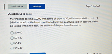 Question 11 (1 point)
Merchandise costing 7,000 with terms of 1/10, n/30, with transportation costs of460 included on the invoice (not included in the 7,000) is sold on account. If the bill is paid within ten days, the amount of the purchase discount is:70.00
74.604.60
65.40