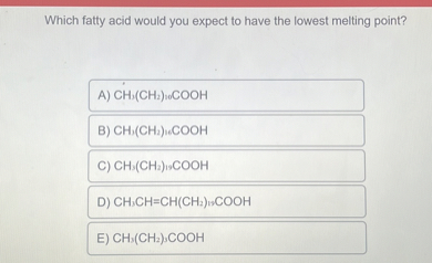 Which fatty acid would you expect to have the lowest melting point?

A) CH3(CH2)10COOH
B) CH3(CH2)16COOH
C) CH3(CH2)19COOH
D) CH3CH=CH(CH2)19COOH
E) CH3(CH2)3COOH