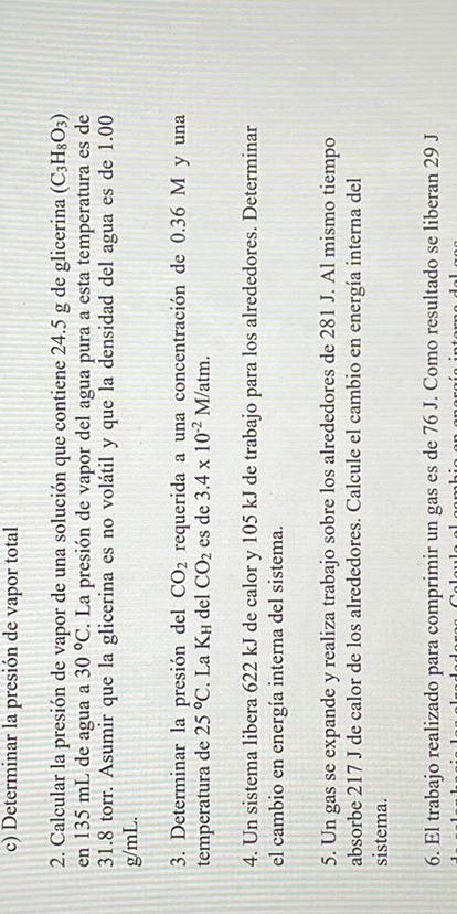 c) Determinar la presion de vapor total
2. Calcular la presión de vapor de una solución que contiene 24.5  g de glicerina (C3H8O3) en 135  mL de agua a 30^∘C. La presión de vapor del agua pura a esta temperatura es de 31.8 torr. Asumir que la glicerina es no volátil y que la densidad del agua es de 1.00 g / mL
3. Determinar la presión del CO2 requerida a una concentración de 0.36 M y una temperatura de 25^∘C. La Kul del CO2 es de 3.4 × 10^-2M / atm.
4. Un sistema libera 622  kJ de calor y 105  kJ de trabajo para los alrededores. Determinar el cambio en energia interna del sistema.
5. Un gas se expande y realiza trabajo sobre los alrededores de 281 J. Al mismo tiempo absorbe 217  J de calor de los alrededores. Calcule el cambio en energia interna del sistema.
6. El trabajo realizado para comprimir un gas es de 76 J. Como resultado se liberan 29  J