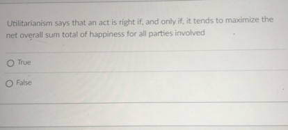 Utilitarianism says that an act is right if, and only if, it tends to maximize the net overall sum total of happiness for all parties involved
True
False