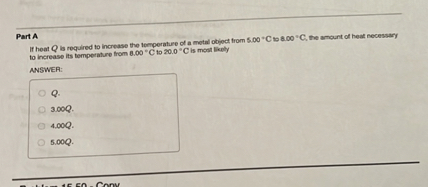 Part A
If heat Q is required to increase the temperature of a metal object from 5.00 °C to 8.00 °C, the amount of heat necessary to increase its temperature from 8.00 °C to 20.0 °C is most likely
ANSWER:
Q.
3.00Q.
4.00Q.
5.00Q.