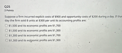 Suppose a firm incurred explicit costs of 900 and opportunity costs of200 during a day. If that day the firm sold 8 units at 300 per unit its accounting profits are:1,500 and its economic profits are 1,7001,500 and its economic profits are 1,3001,300 and its economic profits are 1,7001,300 and its economic profits are 1,300