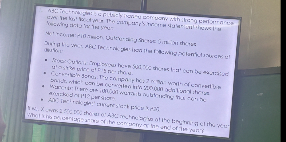 1. ABC Technologies is a publicly traded company with strong performance over the last fiscal year. The company's income statement shows the following data for the year:

Net Income: P10 million, Outstanding Shares: 5 million shares

During the year, ABC Technologies had the following potential sources of dilution:

• Stock Options: Employees have 500,000 shares that can be exercised at a strike price of P15 per share.
• Convertible Bonds: The company has 2 million worth of convertible bonds, which can be converted into 200,000 additional shares.
• Warrants: There are 100,000 warrants outstanding that can be exercised at P12 per share.
• ABC Technologies' current stock price is P20.

If Mr. X owns 2,500,000 shares of ABC technologies at the beginning of the year. What is his percentage share of the company at the end of the year?