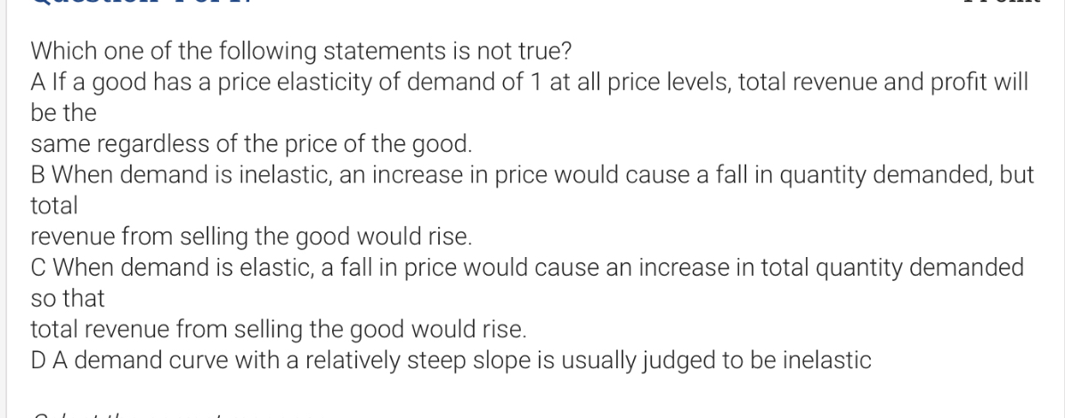 Which one of the following statements is not true?
A If a good has a price elasticity of demand of 1 at all price levels, total revenue and profit will be the
same regardless of the price of the good.
B When demand is inelastic, an increase in price would cause a fall in quantity demanded, but total
revenue from selling the good would rise.
C When demand is elastic, a fall in price would cause an increase in total quantity demanded so that
total revenue from selling the good would rise.
D A demand curve with a relatively steep slope is usually judged to be inelastic