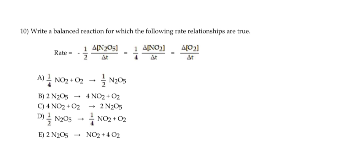 10) Write a balanced reaction for which the following rate relationships are true.
[
	ext  Rate =-frac12 fracDeltaleft[mathrmN2 mathrmO5ight]Delta t=frac14 fracDeltaleft[mathrmNO2ight]Delta t=fracDeltaleft[mathrmO2ight]Delta t
]
A) ( frac14 mathrmNO2+mathrmO2 ightarrow frac12 mathrm N2 mathrmO5 )
B) ( 2 mathrm N2 mathrmO5 ightarrow 4 mathrmNO2+mathrmO2 )
C) ( 4 mathrmNO2+mathrmO2 ightarrow 2 mathrm N2 mathrmO5 )
D) ( frac12 mathrm N2 mathrmO5 ightarrow frac14 mathrmNO2+mathrmO2 )
E) ( 2 mathrm N2 mathrmO5 ightarrow mathrmNO2+4 mathrmO2 )