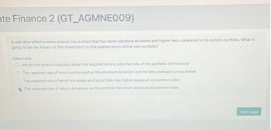 A well diversified investor invests into a share that has lower standard deviation and higher beta compared to its current portfolio. What is going to be the impact of this investment on the reqired return of the new portfolio?

Select one:
We do not have a concluion about the required return, only the risks of the portfolio will increase.
The required rate of return unchanged as the standard deviation and the beta average out eachother.
The required rate of return increases as the portfolio has higher exposure to common risks.
The required rate of return decreases as the portfolio has lower exposure to common risks.