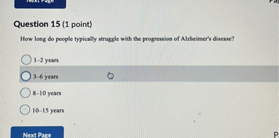 Question 15 (1 point)
How long do people typically struggle with the progression of Alzheimer's disease?
1-2 years
3-6 years
8-10 years
10-15 years
