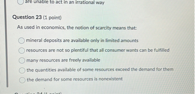 Question 23 (1 point)
As used in economics, the notion of scarcity means that:
mineral deposits are available only in limited amounts
resources are not so plentiful that all consumer wants can be fulfilled
many resources are freely available
the quantities available of some resources exceed the demand for them
the demand for some resources is nonexistent