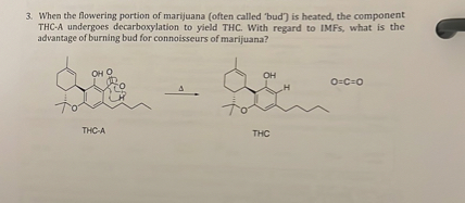 3. When the flowering portion of marijuana (often called 'bud') is heated, the component THC-A undergoes decarboxylation to yield THC. With regard to IMFs, what is the advantage of burning bud for connoisseurs of marijuana?

THC-A

THC

O=C=O