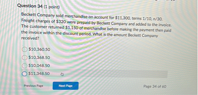 Beckett Company sold merchandise on account for 11,300, terms 1/10, n/30. Freight charges of320 were prepaid by Beckett Company and added to the invoice. The customer returned 1,150 of merchandise before making the payment then paid the invoice within the discount period. What is the amount Beckett Company received?10,360.50
10,368.5010,048.50
11,348.50