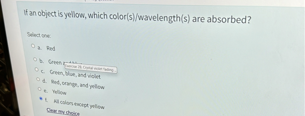 If an object is yellow, which color(s)/wavelength(s) are absorbed?
Select one:
a. Red
b. Green and blue
c. Green, blue, and violet
d. Red, orange, and yellow
e. Yellow
f. All colors except yellow
Clear my choice