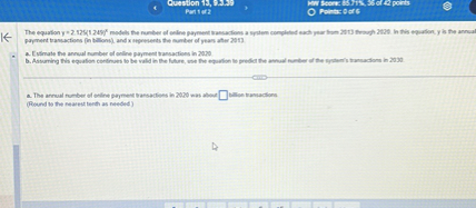 The equation y = 2.125(1.249)^x models the number of online payment transactions a system completed each year from 2013 through 2020. In this equation, y is the annual payment transactions (in billions), and x represents the number of years after 2013.
a. Estimate the annual number of online payment transactions in 2020.
b. Assuming this equation continues to be valid in the future, use the equation to predict the annual number of the system's transactions in 2030.
a. The annual number of online payment transactions in 2020 was about  billion transactions.
(Round to the nearest tenth as needed.)