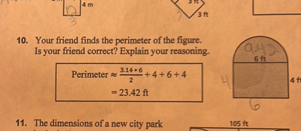 10. Your friend finds the perimeter of the figure.
Is your friend correct? Explain your reasoning.
Perimeter ? (3.14 ? 6) / 2 + 4 + 6 + 4
= 23.42 ft