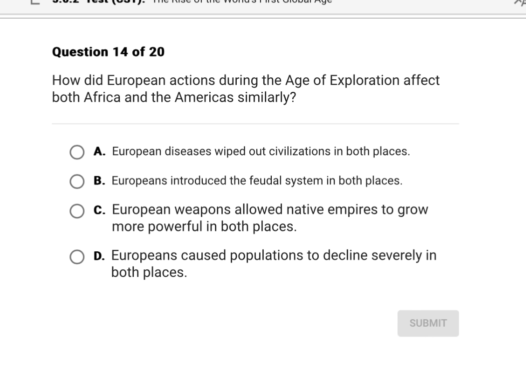 Question 14 of 20
How did European actions during the Age of Exploration affect both Africa and the Americas similarly?
A. European diseases wiped out civilizations in both places.
B. Europeans introduced the feudal system in both places.
C. European weapons allowed native empires to grow more powerful in both places.
D. Europeans caused populations to decline severely in both places.