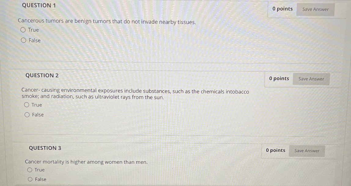 QUESTION 1
Cancerous tumors are benign tumors that do not invade nearby tissues.
True
False
QUESTION 2
Cancer- causing environmental exposures include substances, such as the chemicals intobacco smoke; and radiation, such as ultraviolet rays from the sun.
True
False
QUESTION 3
Cancer mortality is higher among women than men.
True
False